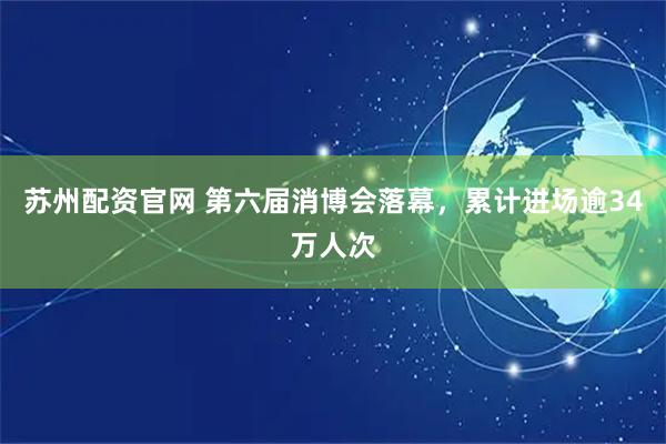 苏州配资官网 第六届消博会落幕，累计进场逾34万人次