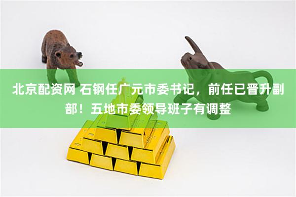 北京配资网 石钢任广元市委书记，前任已晋升副部！五地市委领导班子有调整