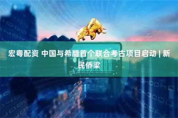 宏粤配资 中国与希腊首个联合考古项目启动 | 新民侨梁