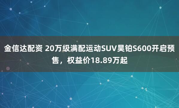 金信达配资 20万级满配运动SUV昊铂S600开启预售，权益价18.89万起
