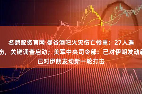 名鼎配资官网 曼谷酒吧火灾伤亡惨重：27人遇难63人受伤，关键调查启动；美军中央司令部：已对伊朗发动新一轮打击
