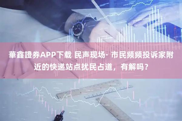 華鑫證券APP下载 民声现场· 市民频频投诉家附近的快递站点扰民占道，有解吗？