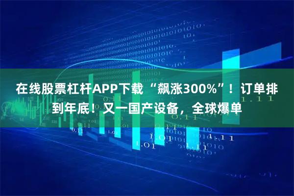 在线股票杠杆APP下载 “飙涨300%”！订单排到年底！又一国产设备，全球爆单