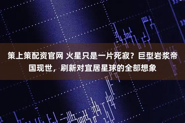 策上策配资官网 火星只是一片死寂？巨型岩浆帝国现世，刷新对宜居星球的全部想象